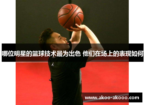 哪位明星的篮球技术最为出色 他们在场上的表现如何