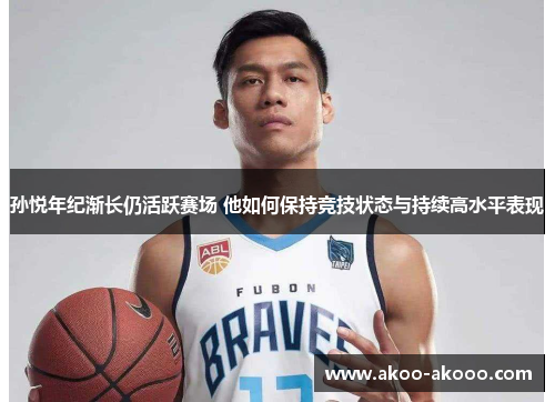 孙悦年纪渐长仍活跃赛场 他如何保持竞技状态与持续高水平表现