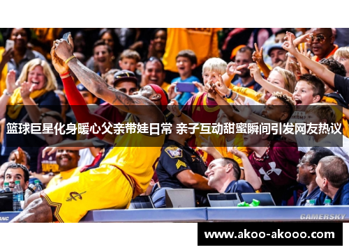 篮球巨星化身暖心父亲带娃日常 亲子互动甜蜜瞬间引发网友热议