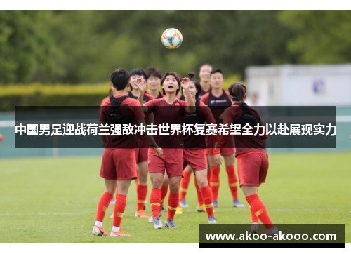 中国男足迎战荷兰强敌冲击世界杯复赛希望全力以赴展现实力