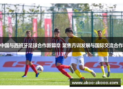 中国与西班牙足球合作新篇章 聚焦青训发展与国际交流合作