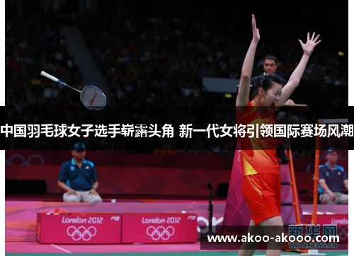 中国羽毛球女子选手崭露头角 新一代女将引领国际赛场风潮