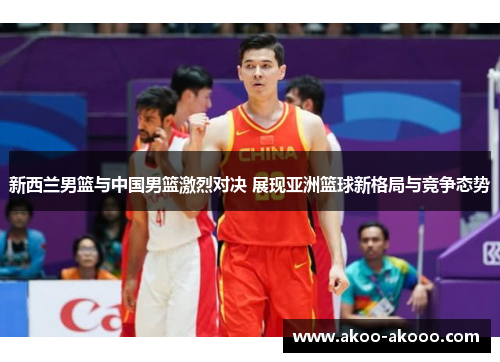 新西兰男篮与中国男篮激烈对决 展现亚洲篮球新格局与竞争态势